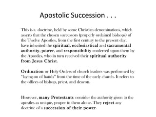 Apostolic Succession . . .
This is a doctrine, held by some Christian denominations, which
asserts that the chosen successors (properly ordained bishops) of
the Twelve Apostles, from the first century to the present day,
have inherited the spiritual, ecclesiastical and sacramental
authority, power, and responsibility conferred upon them by
the Apostles, who in turn received their spiritual authority
from Jesus Christ.

Ordination or Holy Orders of church leaders was performed by
“laying on of hands” from the time of the early church. It refers to
the offices of bishop, priest, and deacon.


However, many Protestants consider the authority given to the
apostles as unique, proper to them alone. They reject any
doctrine of a succession of their power .
 