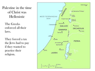 Palestine in the time
   of Christ was
     Hellenistic
 The Greeks
 enforced all their
 laws.

 They forced a tax
 the Jews had to pay
 if they wanted to
 practice their
 religion.
 