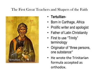 The First Great Teachers and Shapers of the Faith
                       • Tertullian-
                       • Born in Carthage, Africa
                       • Prolific writer and apologist
                       • Father of Latin Christianity
                       • First to use “Trinity”
                         terminology
                       • Originator of “three persons,
                         one substance”
                       • He wrote the Trinitarian
                         formula accepted as
                         orthodox.
 
