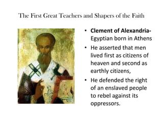 The First Great Teachers and Shapers of the Faith

                         • Clement of Alexandria-
                           Egyptian born in Athens
                         • He asserted that men
                           lived first as citizens of
                           heaven and second as
                           earthly citizens,
                         • He defended the right
                           of an enslaved people
                           to rebel against its
                           oppressors.
 