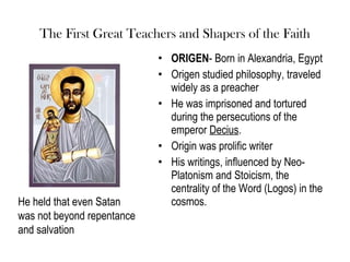 The First Great Teachers and Shapers of the Faith
                            • ORIGEN- Born in Alexandria, Egypt
                            • Origen studied philosophy, traveled
                              widely as a preacher
                            • He was imprisoned and tortured
                              during the persecutions of the
                              emperor Decius.
                            • Origin was prolific writer
                            • His writings, influenced by Neo-
                              Platonism and Stoicism, the
                              centrality of the Word (Logos) in the
He held that even Satan       cosmos.
was not beyond repentance
and salvation
 