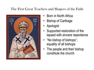 The First Great Teachers and Shapers of the Faith
                     • Born in North Africa
                     • Bishop of Carthage
                     • Apologist
                     • Supported restoration of the
                       lapsed with sincere repentance
                     • “No bishop of bishops”;
                       equality of all bishops
                     • The people and their bishop
                       constitute the church
 
