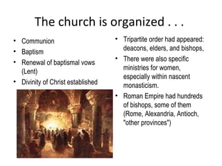 The church is organized . . .
• Communion                        • Tripartite order had appeared:
• Baptism                            deacons, elders, and bishops,
                                   • There were also specific
• Renewal of baptismal vows
                                     ministries for women,
  (Lent)
                                     especially within nascent
• Divinity of Christ established
                                     monasticism.
                                   • Roman Empire had hundreds
                                     of bishops, some of them
                                     (Rome, Alexandria, Antioch,
                                     "other provinces")
 