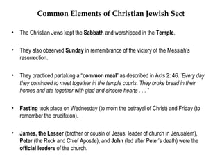 Common Elements of Christian Jewish Sect

•   The Christian Jews kept the Sabbath and worshipped in the Temple.

•   They also observed Sunday in remembrance of the victory of the Messiah’s
    resurrection.

•   They practiced partaking a “common meal” as described in Acts 2: 46. “Every day
    they continued to meet together in the temple courts. They broke bread in their
    homes and ate together with glad and sincere hearts . . . ”

•   Fasting took place on Wednesday (to morn the betrayal of Christ) and Friday (to
    remember the crucifixion).

•   James, the Lesser (brother or cousin of Jesus, leader of church in Jerusalem),
    Peter (the Rock and Chief Apostle), and John (led after Peter’s death) were the
    official leaders of the church.
 