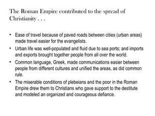The Roman Empire contributed to the spread of
Christianity . . .

• Ease of travel because of paved roads between cities (urban areas)
  made travel easier for the evangelists.
• Urban life was well-populated and fluid due to sea ports; and imports
  and exports brought together people from all over the world.
• Common language, Greek, made communications easier between
  people from different cultures and unified the areas, as did common
  rule.
• The miserable conditions of plebeians and the poor in the Roman
  Empire drew them to Christians who gave support to the destitute
  and modeled an organized and courageous defiance.
 