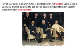 July 1945: Truman, Churchill/Atlee, and Stalin met in Potsdam Conference in
Germany. Truman objected to pro-Soviet governments installed in Eastern
Europe without free elections
 