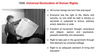 1948: Universal Declaration of Human Rights
• All human beings are born free and equal
• Everyone has the right to life, liberty and
security; no one shall be held in slavery or
servitude or subjected to torture, arbitrary
arrest, detention or exile
• Freedom of movement, thought, conscience
and religion, opinion and expression,
peaceful assembly and association
• Right to take part in the government through
free elections by universal suffrage
• Right to an adequate standard of living and
education
 