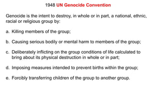 1948 UN Genocide Convention
Genocide is the intent to destroy, in whole or in part, a national, ethnic,
racial or religious group by:
a. Killing members of the group;
b. Causing serious bodily or mental harm to members of the group;
c. Deliberately inflicting on the group conditions of life calculated to
bring about its physical destruction in whole or in part;
d. Imposing measures intended to prevent births within the group;
e. Forcibly transferring children of the group to another group.
 