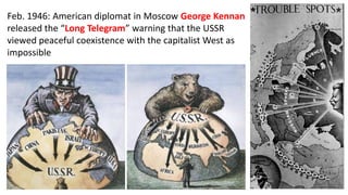Feb. 1946: American diplomat in Moscow George Kennan
released the “Long Telegram” warning that the USSR
viewed peaceful coexistence with the capitalist West as
impossible
 