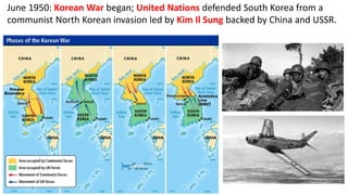 June 1950: Korean War began; United Nations defended South Korea from a
communist North Korean invasion led by Kim Il Sung backed by China and USSR.
 