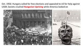 Oct. 1956: Hungary called for free elections and appealed to US for help against
USSR; Soviets crushed Hungarian Uprising while America looked on
 