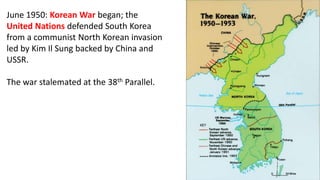 June 1950: Korean War began; the
United Nations defended South Korea
from a communist North Korean invasion
led by Kim Il Sung backed by China and
USSR.
The war stalemated at the 38th Parallel.
 