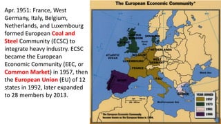 Apr. 1951: France, West
Germany, Italy, Belgium,
Netherlands, and Luxembourg
formed European Coal and
Steel Community (ECSC) to
integrate heavy industry. ECSC
became the European
Economic Community (EEC, or
Common Market) in 1957, then
the European Union (EU) of 12
states in 1992, later expanded
to 28 members by 2013.
 