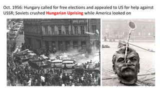 Oct. 1956: Hungary called for free elections and appealed to US for help against
USSR; Soviets crushed Hungarian Uprising while America looked on
 