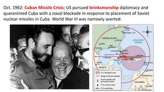 Oct. 1962: Cuban Missile Crisis; US pursued brinksmanship diplomacy and
quarantined Cuba with a naval blockade in response to placement of Soviet
nuclear missiles in Cuba. World War III was narrowly averted.
 