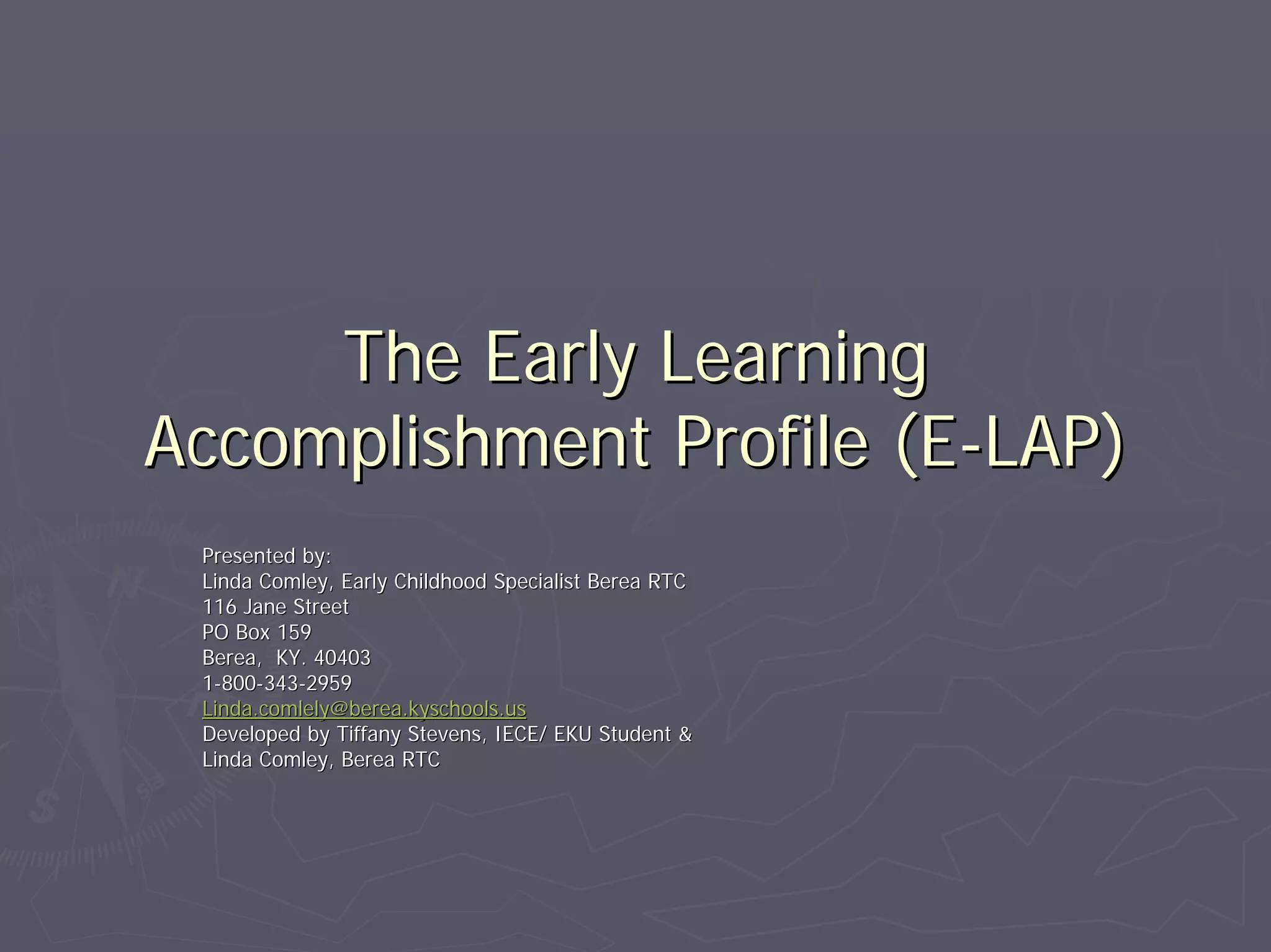 The Early LearningThe Early Learning
Accomplishment Profile (EAccomplishment Profile (E--LAP)LAP)
Presented by:Presented by:
Linda Comley, Early Childhood Specialist Berea RTCLinda Comley, Early Childhood Specialist Berea RTC
116 Jane Street116 Jane Street
PO Box 159PO Box 159
Berea, KY. 40403Berea, KY. 40403
11--800800--343343--29592959
Linda.comlely@berea.kyschools.usLinda.comlely@berea.kyschools.us
Developed by Tiffany Stevens, IECE/ EKU Student &Developed by Tiffany Stevens, IECE/ EKU Student &
Linda Comley, Berea RTCLinda Comley, Berea RTC
 