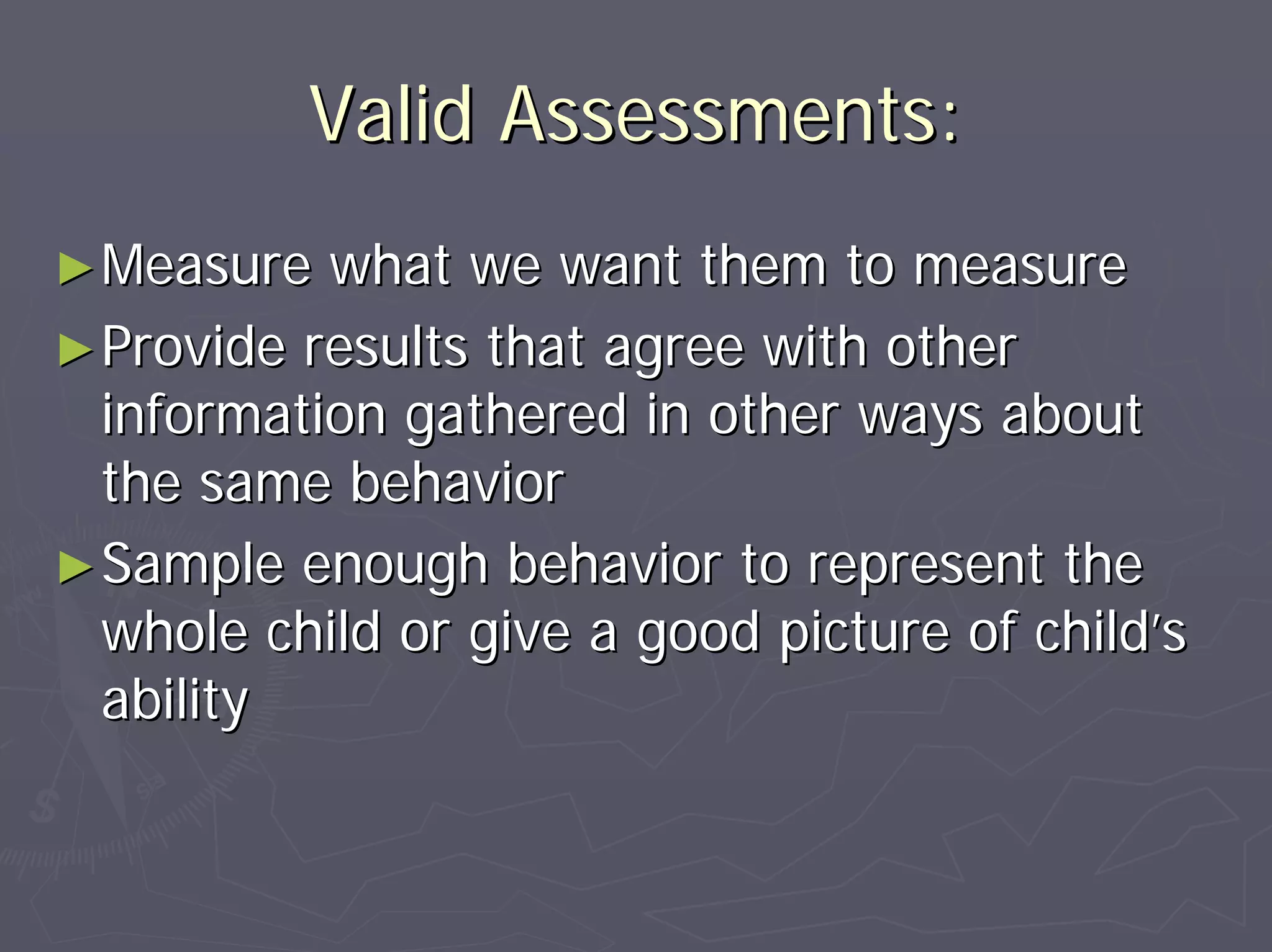 Valid Assessments:Valid Assessments:
►►Measure what we want them to measureMeasure what we want them to measure
►►Provide results that agree with otherProvide results that agree with other
information gathered in other ways aboutinformation gathered in other ways about
the same behaviorthe same behavior
►►Sample enough behavior to represent theSample enough behavior to represent the
whole child or give a good picture of childwhole child or give a good picture of child’’ss
abilityability
 