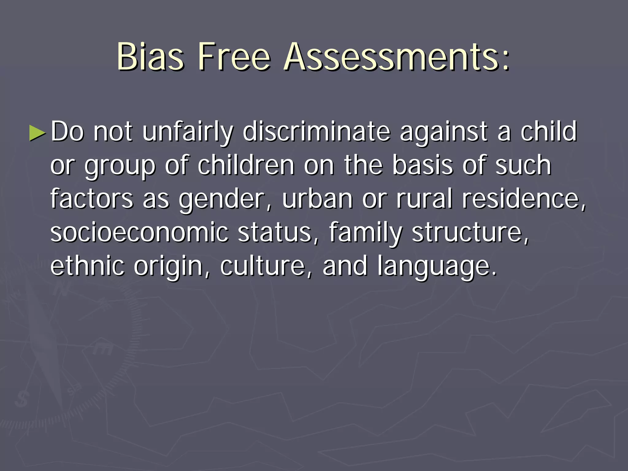 Bias Free Assessments:Bias Free Assessments:
►►Do not unfairly discriminate against a childDo not unfairly discriminate against a child
or group of children on the basis of suchor group of children on the basis of such
factors as gender, urban or rural residence,factors as gender, urban or rural residence,
socioeconomic status, family structure,socioeconomic status, family structure,
ethnic origin, culture, and language.ethnic origin, culture, and language.
 