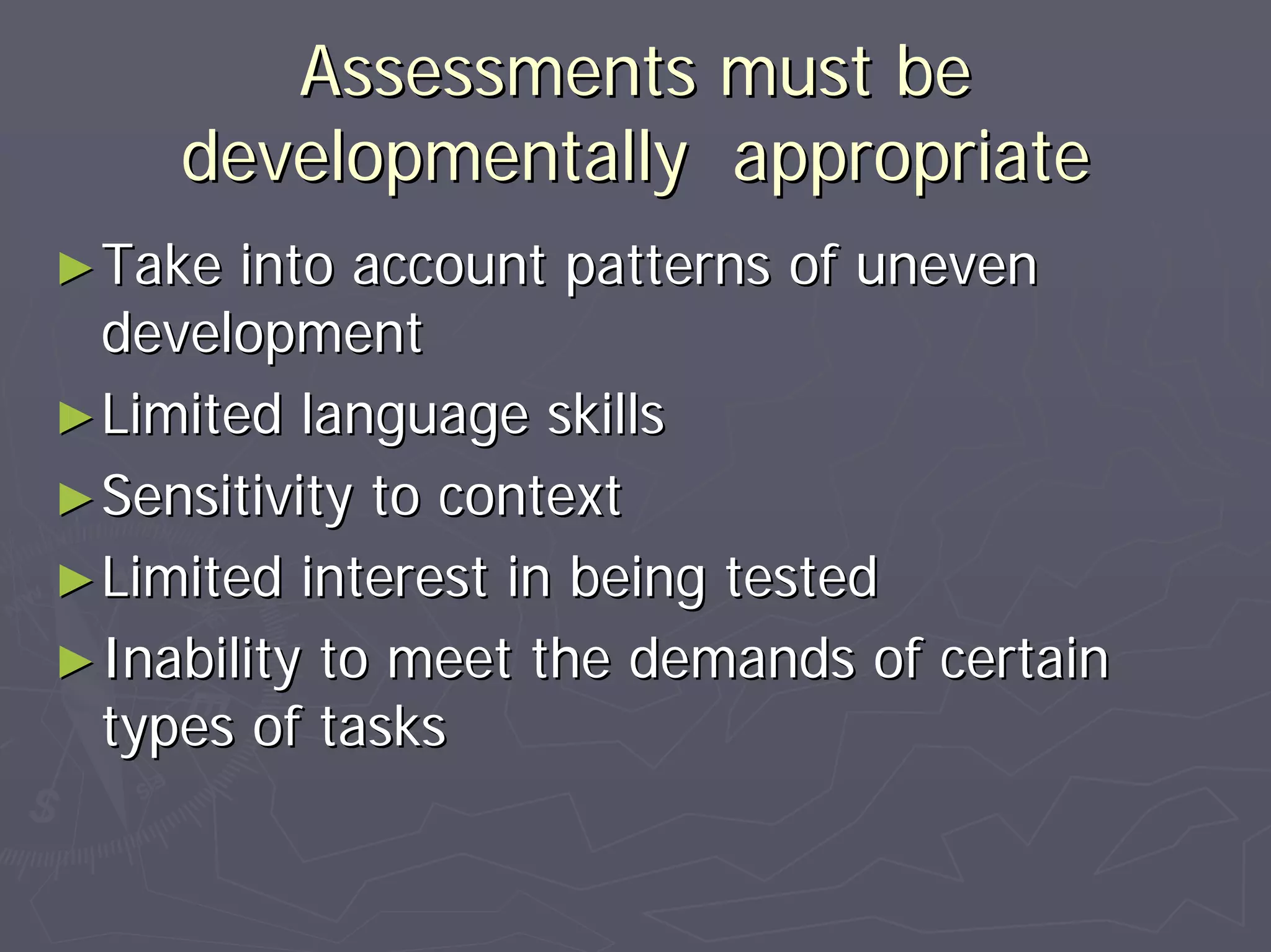 Assessments must beAssessments must be
developmentally appropriatedevelopmentally appropriate
►►Take into account patterns of unevenTake into account patterns of uneven
developmentdevelopment
►►Limited language skillsLimited language skills
►►Sensitivity to contextSensitivity to context
►►Limited interest in being testedLimited interest in being tested
►►Inability to meet the demands of certainInability to meet the demands of certain
types of taskstypes of tasks
 