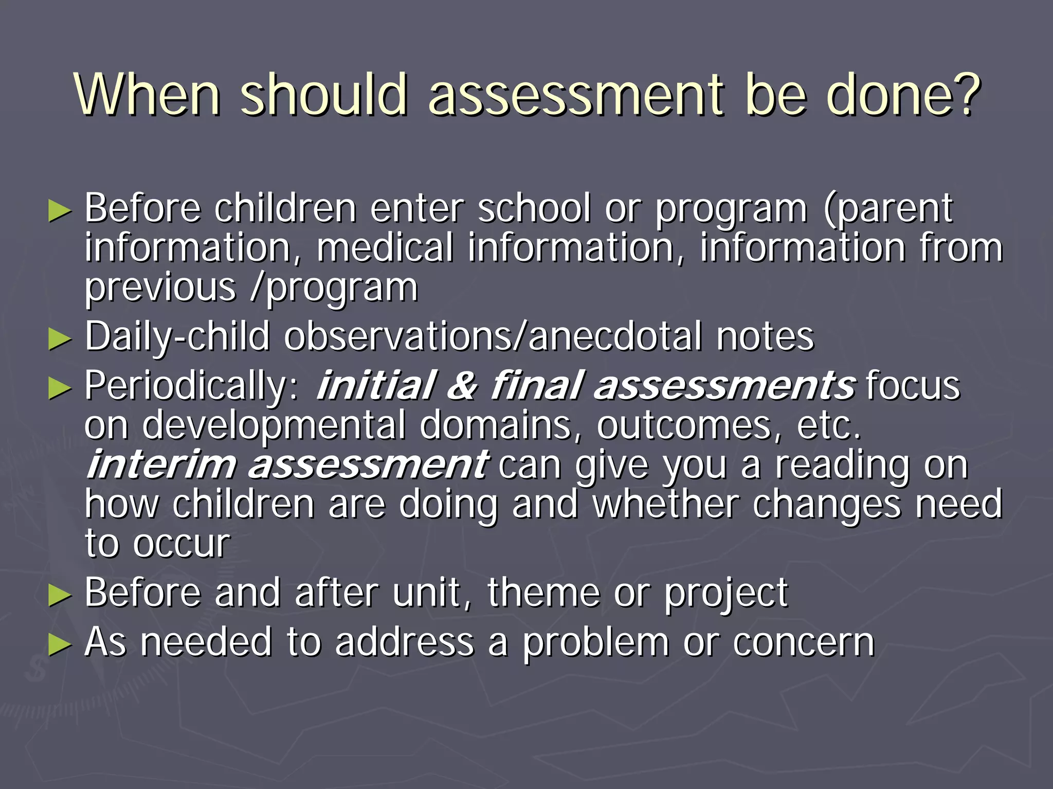 When should assessment be done?When should assessment be done?
►► Before children enter school or program (parentBefore children enter school or program (parent
information, medical information, information frominformation, medical information, information from
previous /programprevious /program
►► DailyDaily--child observations/anecdotal noteschild observations/anecdotal notes
►► Periodically:Periodically: initial & final assessmentsinitial & final assessments focusfocus
on developmental domains, outcomes, etc.on developmental domains, outcomes, etc.
interim assessmentinterim assessment can give you a reading oncan give you a reading on
how children are doing and whether changes needhow children are doing and whether changes need
to occurto occur
►► Before and after unit, theme or projectBefore and after unit, theme or project
►► As needed to address a problem or concernAs needed to address a problem or concern
 