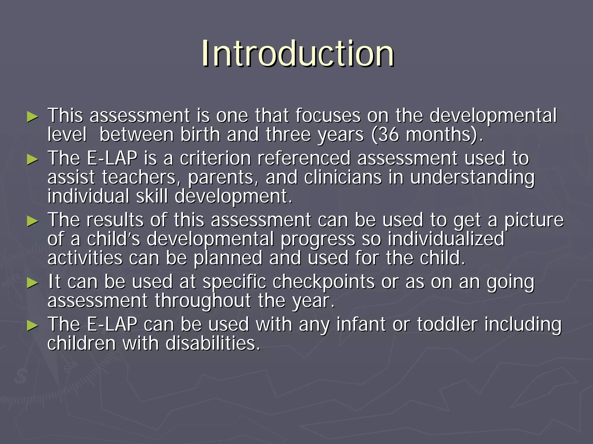 IntroductionIntroduction
►► This assessment is one that focuses on the developmentalThis assessment is one that focuses on the developmental
level between birth and three years (36 months).level between birth and three years (36 months).
►► The EThe E--LAP is a criterion referenced assessment used toLAP is a criterion referenced assessment used to
assist teachers, parents, and clinicians in understandingassist teachers, parents, and clinicians in understanding
individual skill development.individual skill development.
►► The results of this assessment can be used to get a pictureThe results of this assessment can be used to get a picture
of a childof a child’’s developmental progress so individualizeds developmental progress so individualized
activities can be planned and used for the child.activities can be planned and used for the child.
►► It can be used at specific checkpoints or as on an goingIt can be used at specific checkpoints or as on an going
assessment throughout the year.assessment throughout the year.
►► The EThe E--LAP can be used with any infant or toddler includingLAP can be used with any infant or toddler including
children with disabilities.children with disabilities.
 