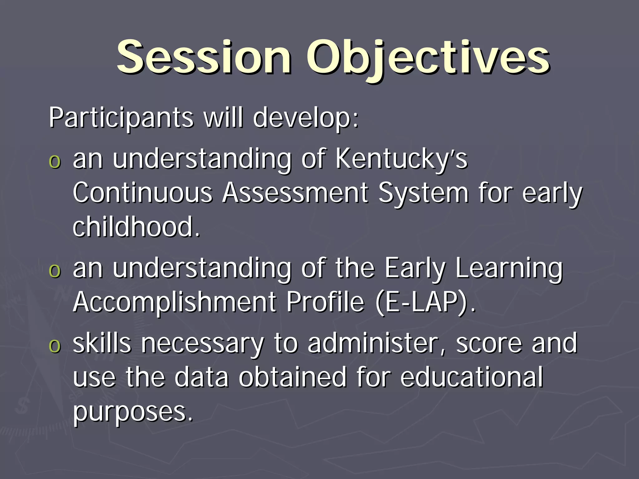 Session ObjectivesSession Objectives
Participants will develop:Participants will develop:
oo an understanding of Kentuckyan understanding of Kentucky’’ss
Continuous Assessment System for earlyContinuous Assessment System for early
childhood.childhood.
oo an understanding of the Early Learningan understanding of the Early Learning
Accomplishment Profile (EAccomplishment Profile (E--LAP).LAP).
oo skills necessary to administer, score andskills necessary to administer, score and
use the data obtained for educationaluse the data obtained for educational
purposes.purposes.
 