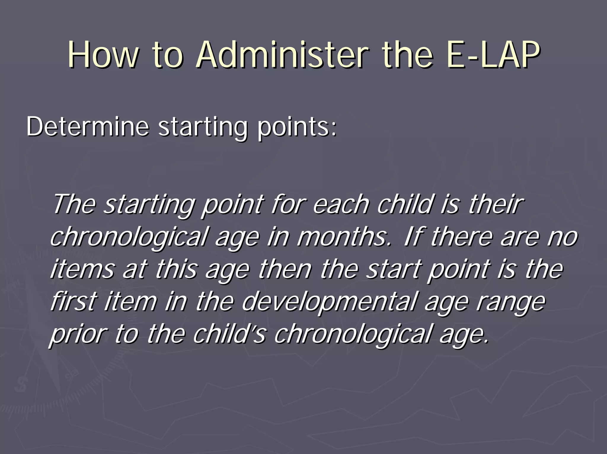 How to Administer the EHow to Administer the E--LAPLAP
Determine starting points:Determine starting points:
The starting point for each child is theirThe starting point for each child is their
chronological age in months. If there are nochronological age in months. If there are no
items at this age then the start point is theitems at this age then the start point is the
first item in the developmental age rangefirst item in the developmental age range
prior to the childprior to the child’’s chronological age.s chronological age.
 