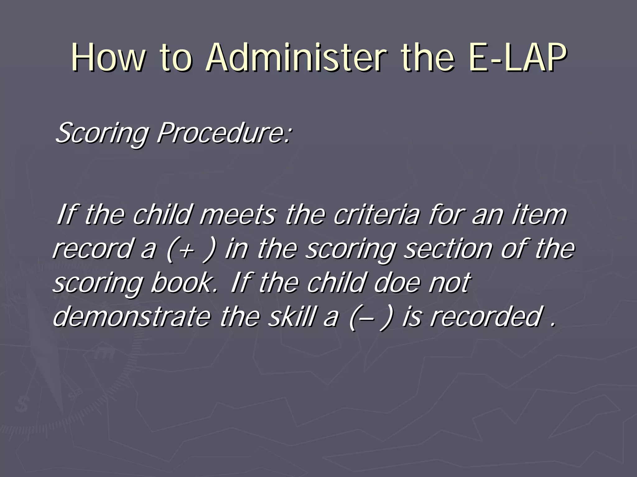 How to Administer the EHow to Administer the E--LAPLAP
Scoring Procedure:Scoring Procedure:
If the child meets the criteria for an itemIf the child meets the criteria for an item
record a (+ ) in the scoring section of therecord a (+ ) in the scoring section of the
scoring book. If the child doe notscoring book. If the child doe not
demonstrate the skill a (demonstrate the skill a (–– ) is recorded .) is recorded .
 