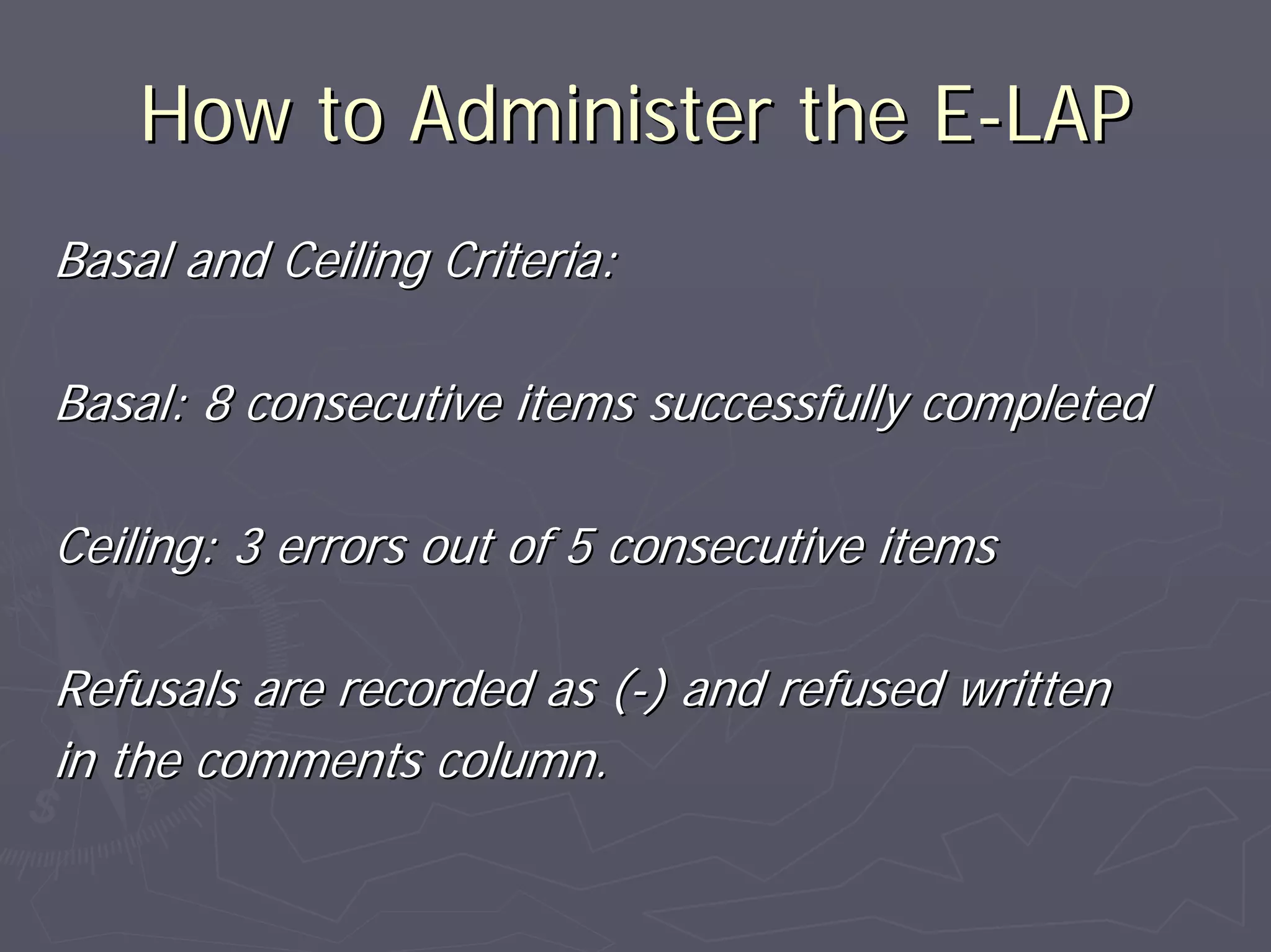 How to Administer the EHow to Administer the E--LAPLAP
Basal and Ceiling Criteria:Basal and Ceiling Criteria:
Basal: 8 consecutive items successfully completedBasal: 8 consecutive items successfully completed
Ceiling: 3 errors out of 5 consecutive itemsCeiling: 3 errors out of 5 consecutive items
Refusals are recorded as (Refusals are recorded as (--) and refused written) and refused written
in the comments column.in the comments column.
 