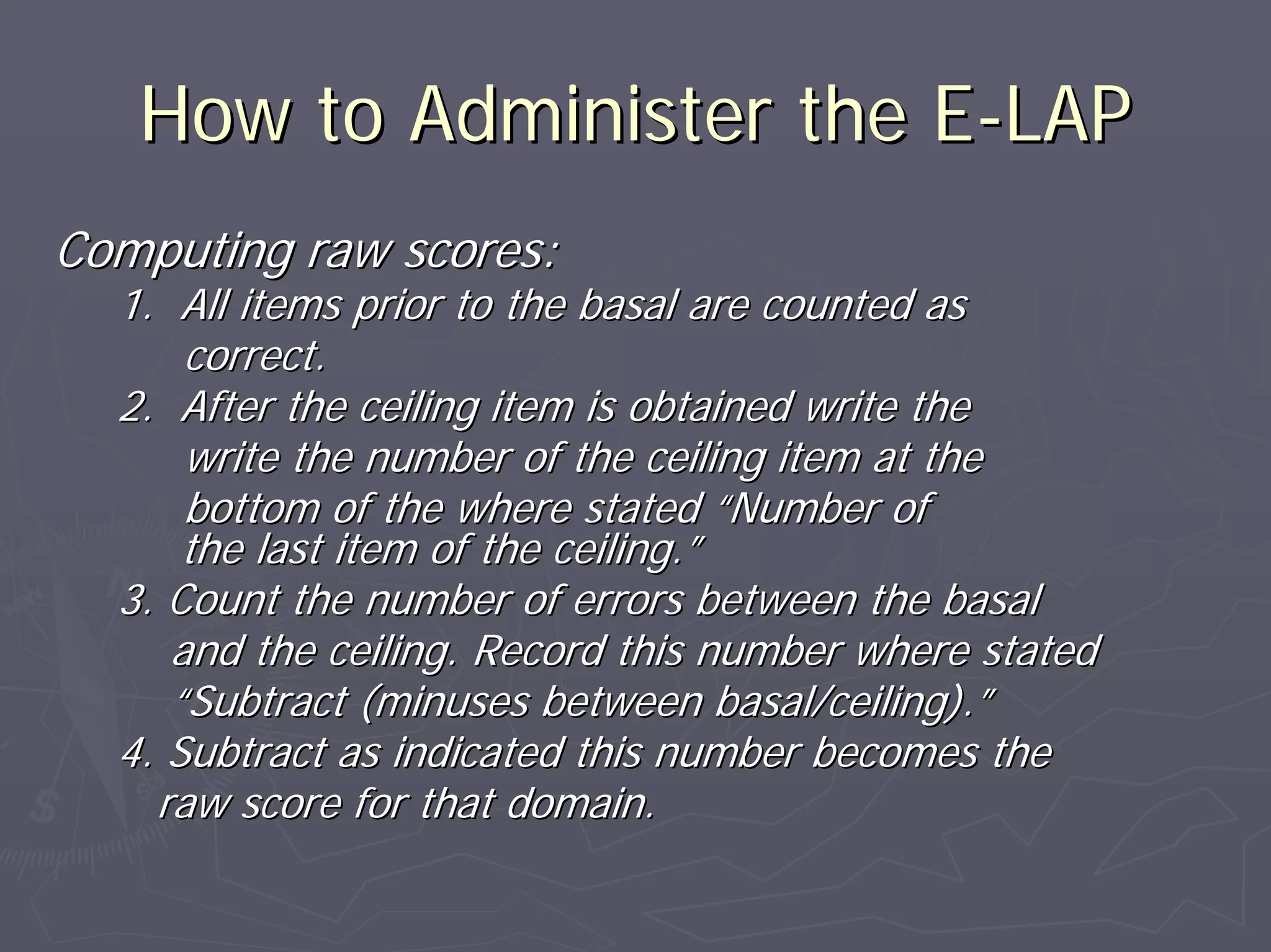 How to Administer the EHow to Administer the E--LAPLAP
Computing raw scores:Computing raw scores:
1. All items prior to the basal are counted as1. All items prior to the basal are counted as
correct.correct.
2. After the ceiling item is obtained write the2. After the ceiling item is obtained write the
write the number of the ceiling item at thewrite the number of the ceiling item at the
bottom of the where statedbottom of the where stated ““Number ofNumber of
the last item of the ceiling.the last item of the ceiling.””
3. Count the number of errors between the basal3. Count the number of errors between the basal
and the ceiling. Record this number where statedand the ceiling. Record this number where stated
““Subtract (minuses between basal/ceiling).Subtract (minuses between basal/ceiling).””
4. Subtract as indicated this number becomes the4. Subtract as indicated this number becomes the
raw score for that domain.raw score for that domain.
 