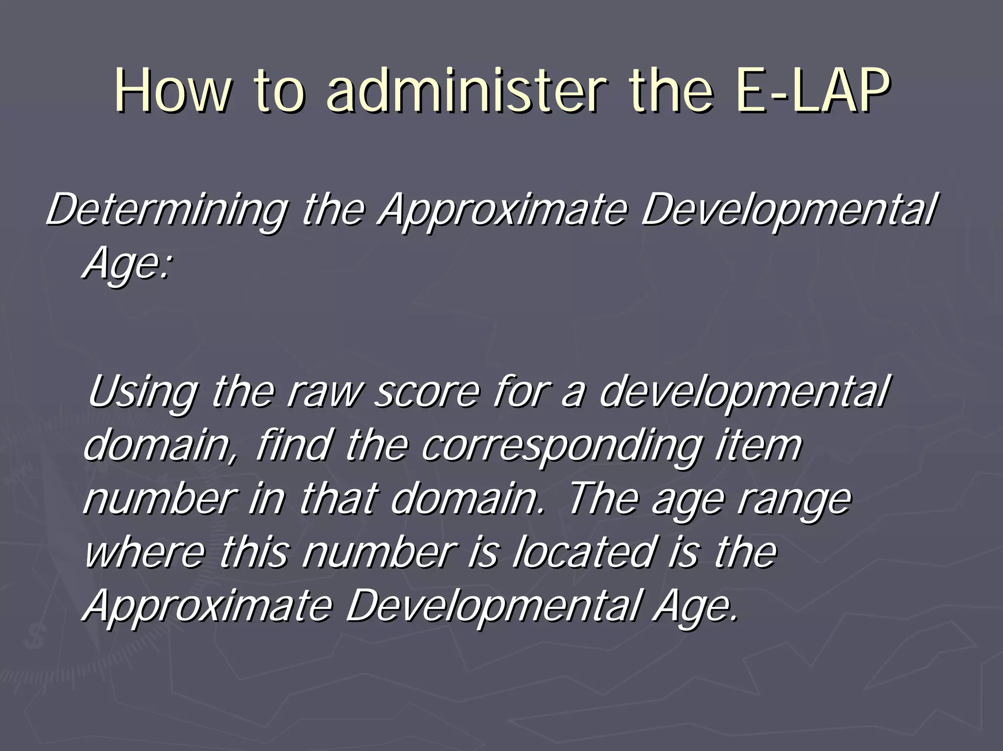 How to administer the EHow to administer the E--LAPLAP
Determining the Approximate DevelopmentalDetermining the Approximate Developmental
Age:Age:
Using the raw score for a developmentalUsing the raw score for a developmental
domain, find the corresponding itemdomain, find the corresponding item
number in that domain. The age rangenumber in that domain. The age range
where this number is located is thewhere this number is located is the
Approximate Developmental Age.Approximate Developmental Age.
 