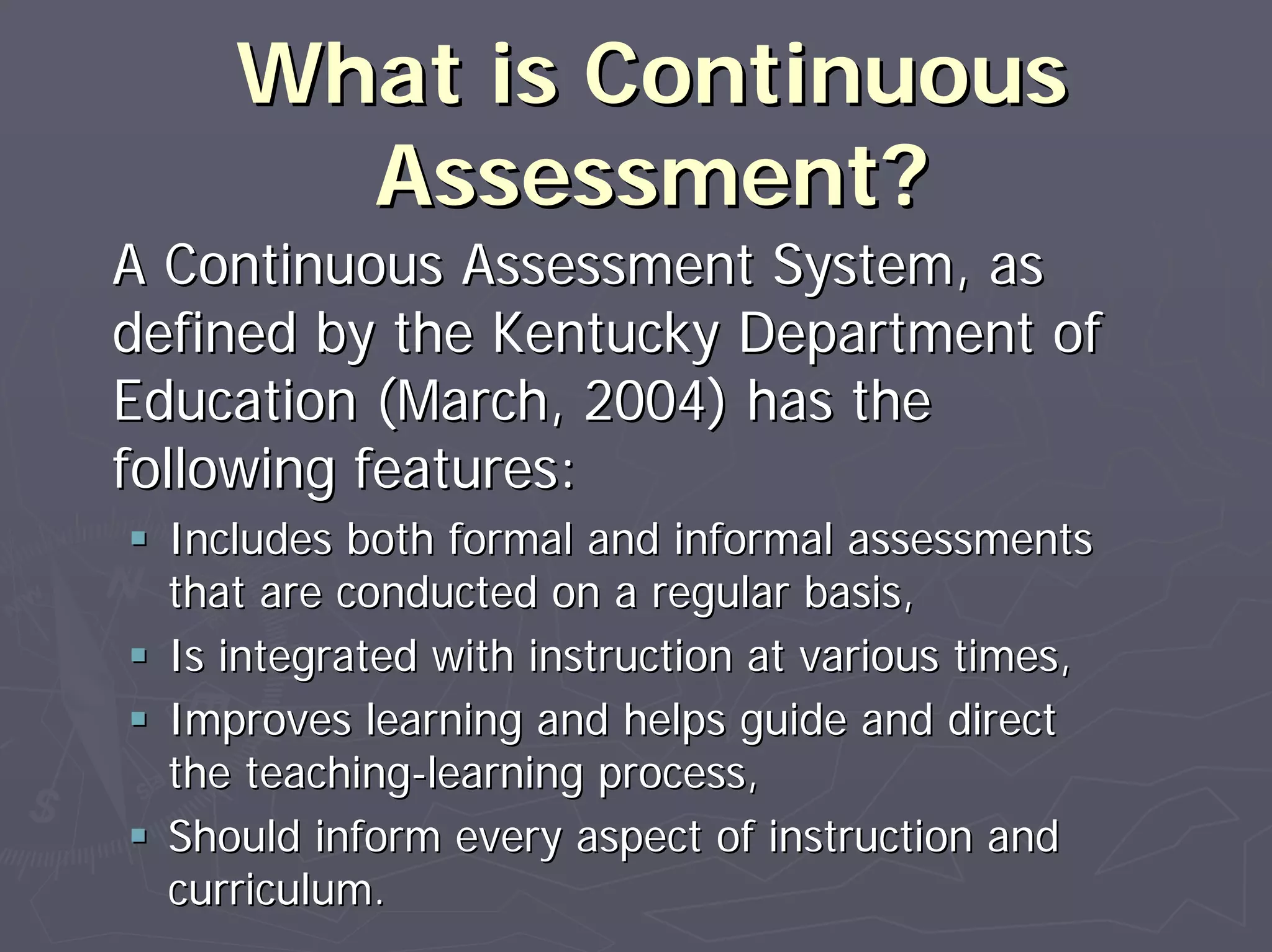 What is ContinuousWhat is Continuous
Assessment?Assessment?
A Continuous Assessment System, asA Continuous Assessment System, as
defined by the Kentucky Department ofdefined by the Kentucky Department of
Education (March, 2004) has theEducation (March, 2004) has the
following features:following features:
Includes both formal and informal assessmentsIncludes both formal and informal assessments
that are conducted on a regular basis,that are conducted on a regular basis,
Is integrated with instruction at various times,Is integrated with instruction at various times,
Improves learning and helps guide and directImproves learning and helps guide and direct
the teachingthe teaching--learning process,learning process,
Should inform every aspect of instruction andShould inform every aspect of instruction and
curriculum.curriculum.
 