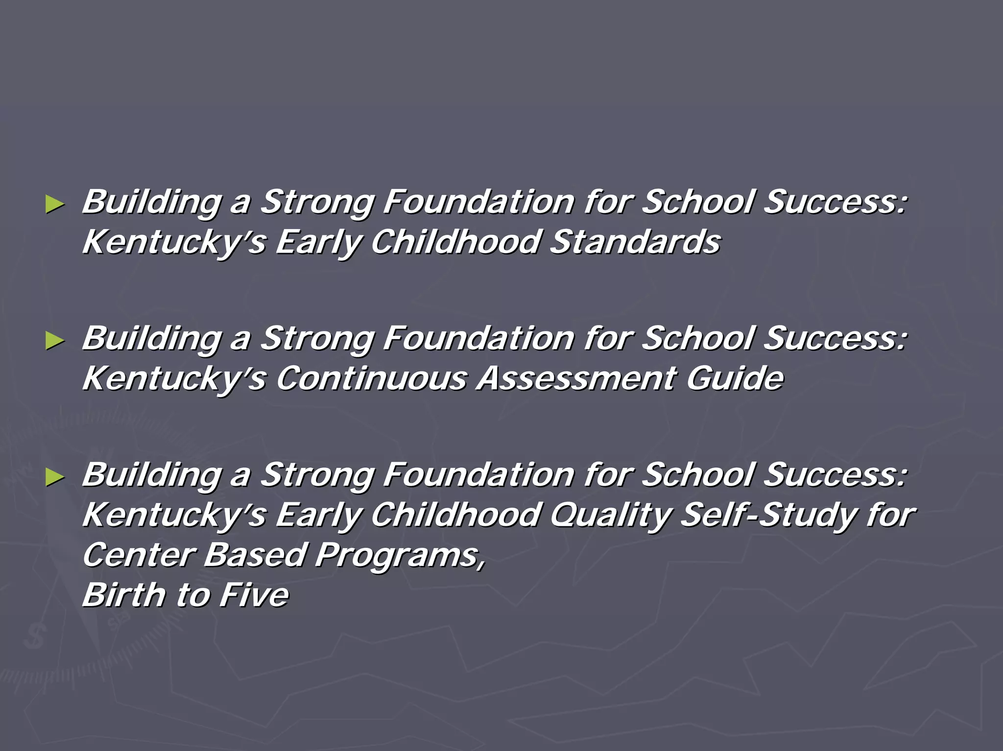 ►► Building a Strong Foundation for School Success:Building a Strong Foundation for School Success:
KentuckyKentucky’’s Early Childhood Standardss Early Childhood Standards
►► Building a Strong Foundation for School Success:Building a Strong Foundation for School Success:
KentuckyKentucky’’s Continuous Assessment Guides Continuous Assessment Guide
►► Building a Strong Foundation for School Success:Building a Strong Foundation for School Success:
KentuckyKentucky’’s Early Childhood Quality Selfs Early Childhood Quality Self--Study forStudy for
Center Based Programs,Center Based Programs,
Birth to FiveBirth to Five
 
