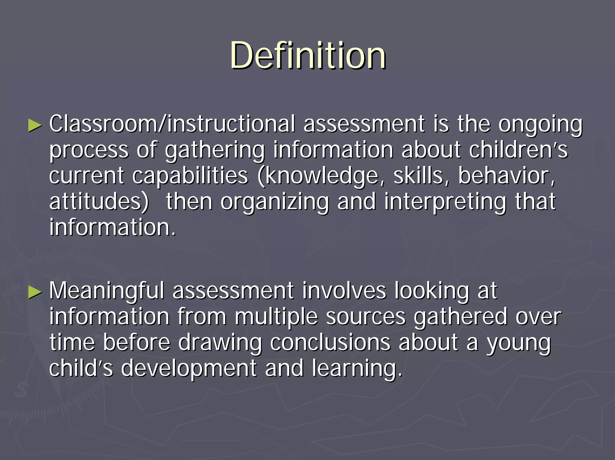 DefinitionDefinition
►► Classroom/instructional assessment is the ongoingClassroom/instructional assessment is the ongoing
process of gathering information about childrenprocess of gathering information about children’’ss
current capabilities (knowledge, skills, behavior,current capabilities (knowledge, skills, behavior,
attitudes) then organizing and interpreting thatattitudes) then organizing and interpreting that
information.information.
►► Meaningful assessment involves looking atMeaningful assessment involves looking at
information from multiple sources gathered overinformation from multiple sources gathered over
time before drawing conclusions about a youngtime before drawing conclusions about a young
childchild’’s development and learning.s development and learning.
 