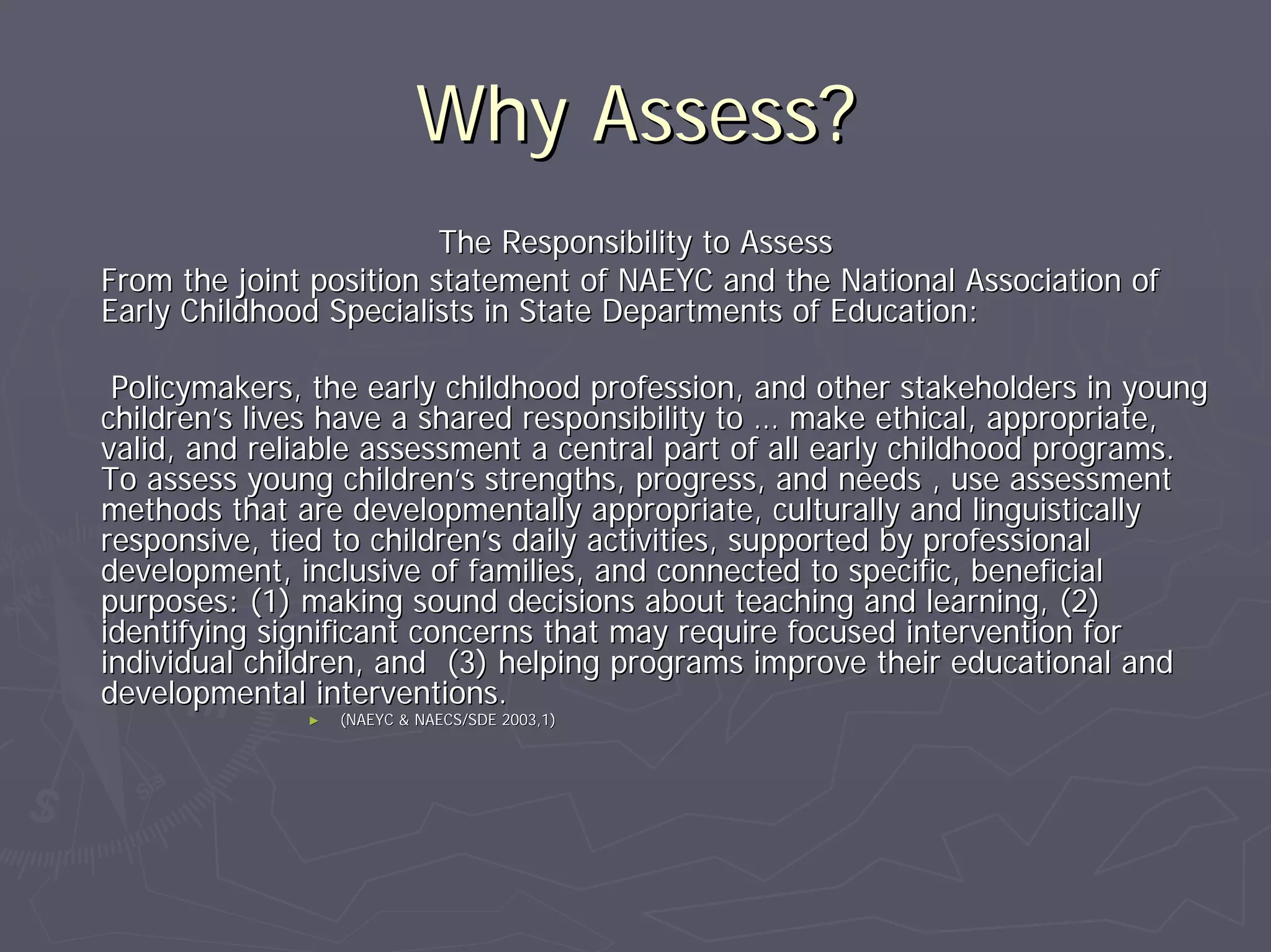 Why Assess?Why Assess?
The Responsibility to AssessThe Responsibility to Assess
From the joint position statement of NAEYC and the National AssoFrom the joint position statement of NAEYC and the National Association ofciation of
Early Childhood Specialists in State Departments of Education:Early Childhood Specialists in State Departments of Education:
Policymakers, the early childhood profession, and other stakehoPolicymakers, the early childhood profession, and other stakeholders in younglders in young
childrenchildren’’s lives have a shared responsibility tos lives have a shared responsibility to …… make ethical, appropriate,make ethical, appropriate,
valid, and reliable assessment a central part of all early childvalid, and reliable assessment a central part of all early childhood programs.hood programs.
To assess young childrenTo assess young children’’s strengths, progress, and needs , use assessments strengths, progress, and needs , use assessment
methods that are developmentally appropriate, culturally and linmethods that are developmentally appropriate, culturally and linguisticallyguistically
responsive, tied to childrenresponsive, tied to children’’s daily activities, supported by professionals daily activities, supported by professional
development, inclusive of families, and connected to specific, bdevelopment, inclusive of families, and connected to specific, beneficialeneficial
purposes: (1) making sound decisions about teaching and learningpurposes: (1) making sound decisions about teaching and learning, (2), (2)
identifying significant concerns that may require focused intervidentifying significant concerns that may require focused intervention forention for
individual children, and (3) helping programs improve their eduindividual children, and (3) helping programs improve their educational andcational and
developmental interventions.developmental interventions.
►► (NAEYC & NAECS/SDE 2003,1)(NAEYC & NAECS/SDE 2003,1)
 