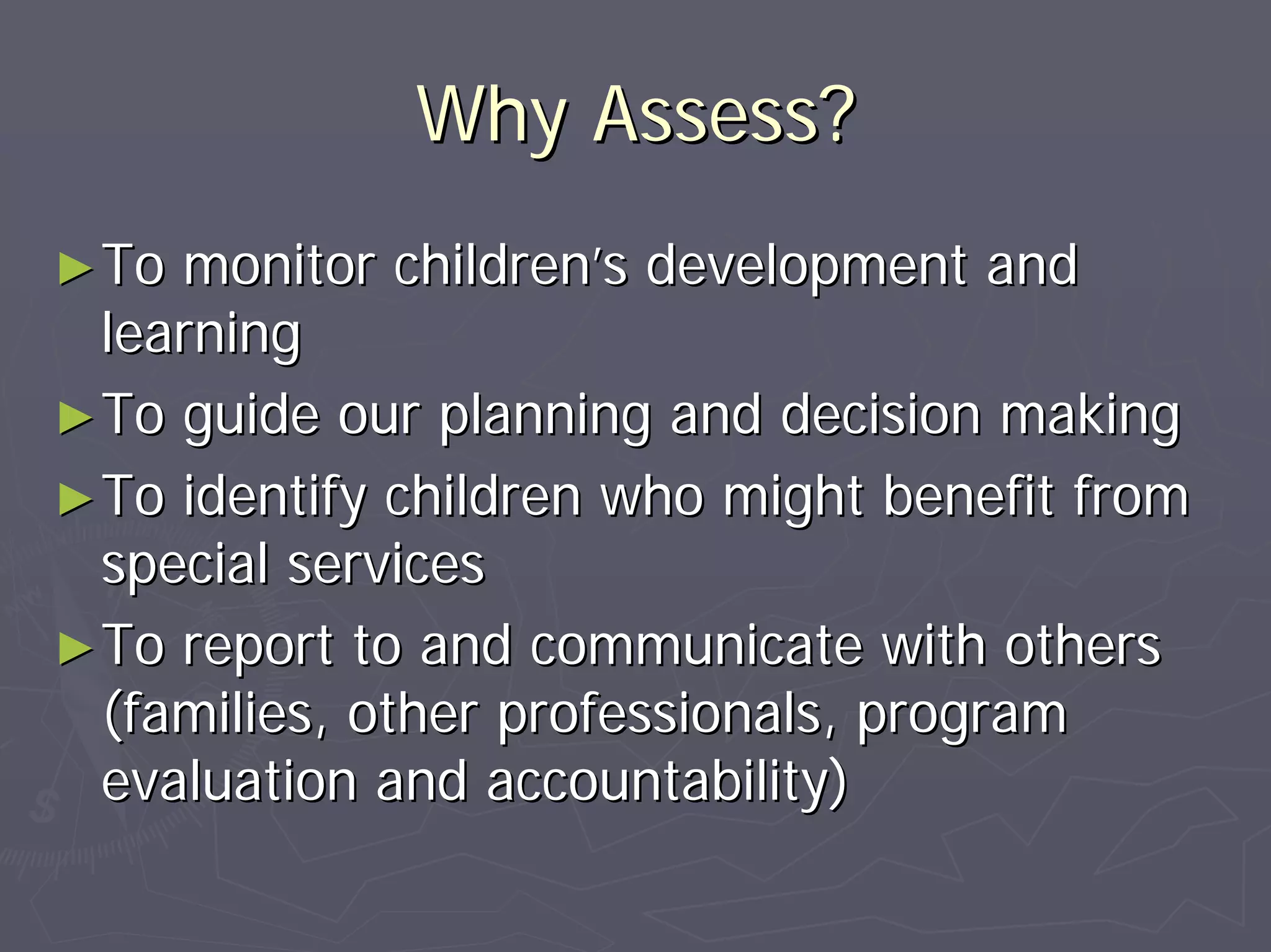 Why Assess?Why Assess?
►►To monitor childrenTo monitor children’’s development ands development and
learninglearning
►►To guide our planning and decision makingTo guide our planning and decision making
►►To identify children who might benefit fromTo identify children who might benefit from
special servicesspecial services
►►To report to and communicate with othersTo report to and communicate with others
(families, other professionals, program(families, other professionals, program
evaluation and accountability)evaluation and accountability)
 