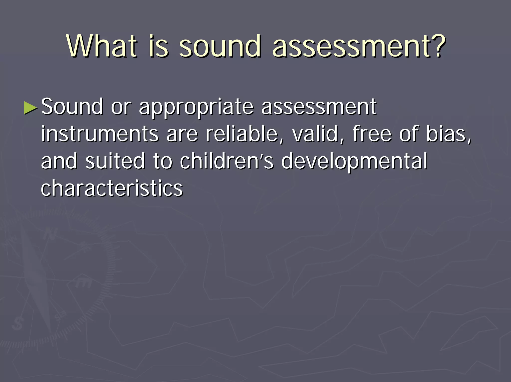 What is sound assessment?What is sound assessment?
►►Sound or appropriate assessmentSound or appropriate assessment
instruments are reliable, valid, free of bias,instruments are reliable, valid, free of bias,
and suited to childrenand suited to children’’s developmentals developmental
characteristicscharacteristics
 