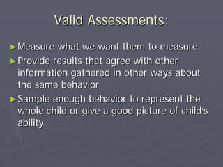 Valid Assessments:Valid Assessments:
►►Measure what we want them to measureMeasure what we want them to measure
►►Provide results that agree with otherProvide results that agree with other
information gathered in other ways aboutinformation gathered in other ways about
the same behaviorthe same behavior
►►Sample enough behavior to represent theSample enough behavior to represent the
whole child or give a good picture of childwhole child or give a good picture of child’’ss
abilityability
 