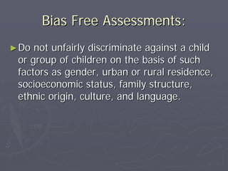 Bias Free Assessments:Bias Free Assessments:
►►Do not unfairly discriminate against a childDo not unfairly discriminate against a child
or group of children on the basis of suchor group of children on the basis of such
factors as gender, urban or rural residence,factors as gender, urban or rural residence,
socioeconomic status, family structure,socioeconomic status, family structure,
ethnic origin, culture, and language.ethnic origin, culture, and language.
 