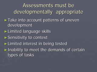 Assessments must beAssessments must be
developmentally appropriatedevelopmentally appropriate
►►Take into account patterns of unevenTake into account patterns of uneven
developmentdevelopment
►►Limited language skillsLimited language skills
►►Sensitivity to contextSensitivity to context
►►Limited interest in being testedLimited interest in being tested
►►Inability to meet the demands of certainInability to meet the demands of certain
types of taskstypes of tasks
 