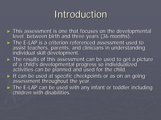 IntroductionIntroduction
►► This assessment is one that focuses on the developmentalThis assessment is one that focuses on the developmental
level between birth and three years (36 months).level between birth and three years (36 months).
►► The EThe E--LAP is a criterion referenced assessment used toLAP is a criterion referenced assessment used to
assist teachers, parents, and clinicians in understandingassist teachers, parents, and clinicians in understanding
individual skill development.individual skill development.
►► The results of this assessment can be used to get a pictureThe results of this assessment can be used to get a picture
of a childof a child’’s developmental progress so individualizeds developmental progress so individualized
activities can be planned and used for the child.activities can be planned and used for the child.
►► It can be used at specific checkpoints or as on an goingIt can be used at specific checkpoints or as on an going
assessment throughout the year.assessment throughout the year.
►► The EThe E--LAP can be used with any infant or toddler includingLAP can be used with any infant or toddler including
children with disabilities.children with disabilities.
 