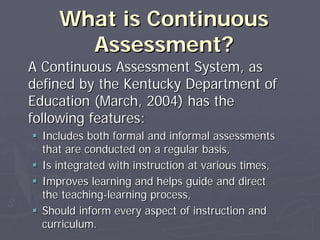 What is ContinuousWhat is Continuous
Assessment?Assessment?
A Continuous Assessment System, asA Continuous Assessment System, as
defined by the Kentucky Department ofdefined by the Kentucky Department of
Education (March, 2004) has theEducation (March, 2004) has the
following features:following features:
Includes both formal and informal assessmentsIncludes both formal and informal assessments
that are conducted on a regular basis,that are conducted on a regular basis,
Is integrated with instruction at various times,Is integrated with instruction at various times,
Improves learning and helps guide and directImproves learning and helps guide and direct
the teachingthe teaching--learning process,learning process,
Should inform every aspect of instruction andShould inform every aspect of instruction and
curriculum.curriculum.
 