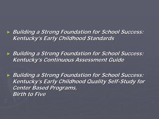 ►► Building a Strong Foundation for School Success:Building a Strong Foundation for School Success:
KentuckyKentucky’’s Early Childhood Standardss Early Childhood Standards
►► Building a Strong Foundation for School Success:Building a Strong Foundation for School Success:
KentuckyKentucky’’s Continuous Assessment Guides Continuous Assessment Guide
►► Building a Strong Foundation for School Success:Building a Strong Foundation for School Success:
KentuckyKentucky’’s Early Childhood Quality Selfs Early Childhood Quality Self--Study forStudy for
Center Based Programs,Center Based Programs,
Birth to FiveBirth to Five
 