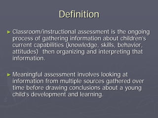 DefinitionDefinition
►► Classroom/instructional assessment is the ongoingClassroom/instructional assessment is the ongoing
process of gathering information about childrenprocess of gathering information about children’’ss
current capabilities (knowledge, skills, behavior,current capabilities (knowledge, skills, behavior,
attitudes) then organizing and interpreting thatattitudes) then organizing and interpreting that
information.information.
►► Meaningful assessment involves looking atMeaningful assessment involves looking at
information from multiple sources gathered overinformation from multiple sources gathered over
time before drawing conclusions about a youngtime before drawing conclusions about a young
childchild’’s development and learning.s development and learning.
 