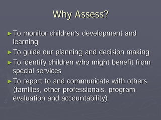 Why Assess?Why Assess?
►►To monitor childrenTo monitor children’’s development ands development and
learninglearning
►►To guide our planning and decision makingTo guide our planning and decision making
►►To identify children who might benefit fromTo identify children who might benefit from
special servicesspecial services
►►To report to and communicate with othersTo report to and communicate with others
(families, other professionals, program(families, other professionals, program
evaluation and accountability)evaluation and accountability)
 