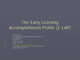 The Early LearningThe Early Learning
Accomplishment Profile (EAccomplishment Profile (E--LAP)LAP)
Presented by:Presented by:
Linda Comley, Early Childhood Specialist Berea RTCLinda Comley, Early Childhood Specialist Berea RTC
116 Jane Street116 Jane Street
PO Box 159PO Box 159
Berea, KY. 40403Berea, KY. 40403
11--800800--343343--29592959
Linda.comlely@berea.kyschools.usLinda.comlely@berea.kyschools.us
Developed by Tiffany Stevens, IECE/ EKU Student &Developed by Tiffany Stevens, IECE/ EKU Student &
Linda Comley, Berea RTCLinda Comley, Berea RTC
 