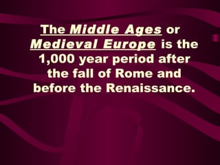 The  Middle Ages  or   Medieval Europe   is the 1,000 year period after the fall of Rome and before the Renaissance. 