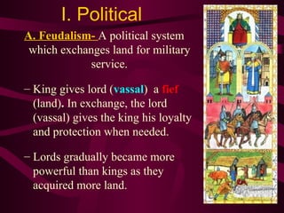I. Political  A. Feudalism-  A political system which exchanges land for military service. King gives lord ( vassal )   a  fief  (land) .   In exchange, the lord (vassal) gives the king his loyalty and protection when needed.  Lords gradually became more powerful than kings as they acquired more land. 