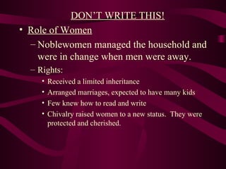 DON’T WRITE THIS! Role of Women Noblewomen managed the household and were in change when men were away.  Rights: Received a limited inheritance Arranged marriages, expected to have many kids Few knew how to read and write Chivalry raised women to a new status.  They were protected and cherished. 
