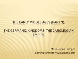 THE EARLY MIDDLE AGES (PART 3).
THE GERMANIC KINGDOMS: THE CAROLINGIAN
EMPIRE
María Jesús Campos
learningfromhistory.wikispaces.com
 